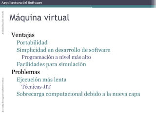 Arquitectura del SoftwareEscueladeIngenieríaInformáticaUniversidaddeOviedo
Máquina virtual
Ventajas
Portabilidad
Simplicidad en desarrollo de software
Programación a nivel más alto
Facilidades para simulación
Problemas
Ejecución más lenta
Técnicas JIT
Sobrecarga computacional debido a la nueva capa
 