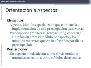 Arquitectura del SoftwareEscueladeIngenieríaInformáticaUniversidaddeOviedo
Orientación a Aspectos
Elementos:
Crosscutting concern (característica transversal).
Funcionalidad que se requiere en numerosas partes de
una aplicación
Ejemplo: logging, monitorización, i18n, seguridad,...
Generan código enredado (tangling)
Aspecto. Captura un crosscutting-concern en un módulo
 