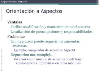 Arquitectura del SoftwareEscueladeIngenieríaInformáticaUniversidaddeOviedo
Orientación a aspectos
Ejemplo: Reservar asientos de avión
Varios métodos de reserva:
Reservar un asiento
Reservar una fila
Reservar un par de asientos juntos
...
En cada reserva es necesario:
Comprobar permisos (seguridad)
Concurrencia (bloquear asientos)
Transacciones (realizar la operación en un solo paso)
Crear un log de la operación
...
 