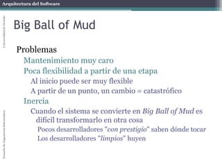 Arquitectura del SoftwareEscueladeIngenieríaInformáticaUniversidaddeOviedo
Big Ball of Mud
Problemas
Mantenimiento muy caro
Poca flexibilidad a partir de una etapa
Al inicio puede ser muy flexible
A partir de un punto, un cambio = catastrófico
Inercia
Cuando el sistema se convierte en Big Ball of Mud es
difícil transformarlo en otra cosa
Pocos desarrolladores "con prestigio" saben dónde tocar
Los desarrolladores "limpios" huyen
 