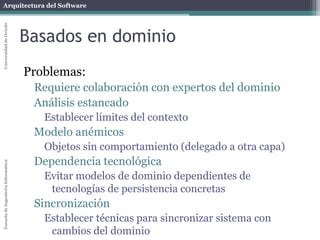 Arquitectura del SoftwareEscueladeIngenieríaInformáticaUniversidaddeOviedo
Orientación a aspectos
Problemas
Necesidad de herramientas externas.
Compilador de aspectos: AspectJ
Otras herramientas: Spring, JBoss
Depuración más compleja
Un error en un módulo de aspectos podría tener
consecuencias imprevistas en otros módulos
Flujo de programa más complicado
Necesidad de habilidades del equipo de desarrollo
No todos los desarrolladores lo conocen
 