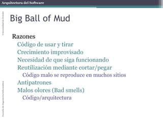 Arquitectura del SoftwareEscueladeIngenieríaInformáticaUniversidaddeOviedo
Big Ball of Mud
Razones
Código de usar y tirar
Crecimiento improvisado
Necesidad de que siga funcionando
Reutilización mediante cortar/pegar
Código malo se reproduce en muchos sitios
Antipatrones
Malos olores (Bad smells)
Código/arquitectura
 