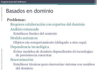 Arquitectura del SoftwareEscueladeIngenieríaInformáticaUniversidaddeOviedo
Basados en dominio
Problemas:
Requiere colaboración con expertos del dominio
Análisis estancado
Establecer límites del contexto
Modelo anémicos
Objetos sin comportamiento (delegado a otra capa)
Dependencia tecnológica
Evitar modelos de dominio dependientes de tecnologías
de persistencia concretas
Sincronización
Establecer técnicas para sincronizar sistema con cambios
del dominio
 