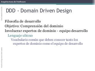 Arquitectura del SoftwareEscueladeIngenieríaInformáticaUniversidaddeOviedo
DDD - Domain Driven Design
Filosofía de desarrollo
Objetivo: Comprensión del dominio
Involucrar expertos de dominio - equipo desarrollo
Lenguaje ubicuo
Vocabulario común que deben conocer tanto los
expertos de dominio como el equipo de desarrollo
 