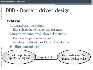 Arquitectura del SoftwareEscueladeIngenieríaInformáticaUniversidaddeOviedo
DDD - Domain driven design
Ventajas
Organización de código
Identificación de partes importantes
Mantenimiento/evolución del sistema
Facilidades para refactorizar
Se adapta a Behaviour Driven Development
Facilita comunicación
Espacio de problema
Expertos de negocio
Espacio de solución
Equipo de desarrollo
Lenguaje Ubicuo
 
