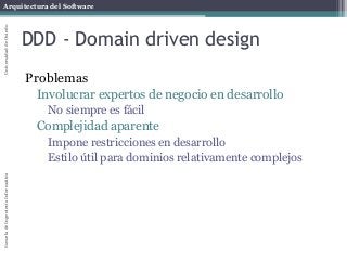 Arquitectura del SoftwareEscueladeIngenieríaInformáticaUniversidaddeOviedo
DDD - Domain driven design
Problemas
Involucrar expertos de negocio en desarrollo
No siempre es fácil
Complejidad aparente
Impone restricciones en desarrollo
Estilo útil para dominios relativamente complejos
 
