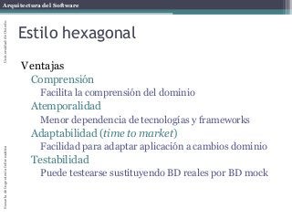 Arquitectura del SoftwareEscueladeIngenieríaInformáticaUniversidaddeOviedo
Estilo hexagonal
Ventajas
Comprensión
Facilita la comprensión del dominio
Atemporalidad
Menor dependencia de tecnologías y frameworks
Adaptabilidad (time to market)
Facilidad para adaptar aplicación a cambios dominio
Testabilidad
Puede testearse sustituyendo BD reales por BD mock
 