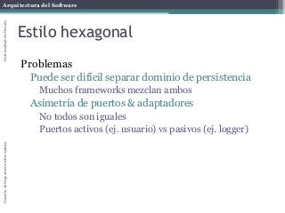 Arquitectura del SoftwareEscueladeIngenieríaInformáticaUniversidaddeOviedo
Estilo hexagonal
Problemas
Puede ser difícil separar dominio de persistencia
Muchos frameworks mezclan ambos
Asimetría de puertos & adaptadores
No todos son iguales
Puertos activos (ej. usuario) vs pasivos (ej. logger)
 