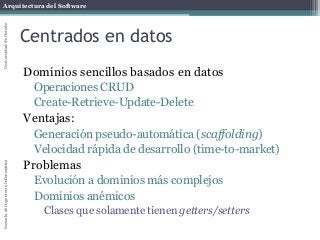 Arquitectura del SoftwareEscueladeIngenieríaInformáticaUniversidaddeOviedo
Centrados en datos
Dominios sencillos basados en datos
Operaciones CRUD
Create-Retrieve-Update-Delete
Ventajas:
Generación pseudo-automática (scaffolding)
Velocidad rápida de desarrollo (time-to-market)
Problemas
Evolución a dominios más complejos
Dominios anémicos
Clases que solamente tienen getters/setters
 