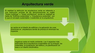 Arquitectura verde
El realidad la definición de arquitectura verde es referente a
una traducción errónea de las denominaciones en inglés
“Green buildings” o “Green architecture” donde en realidad se
habla de “Edificios sostenibles” y “Arquitectura sostenible”, por
lo que el concepto sustentable o sostenible en la arquitectura
se centra en el diseño de edificios y la aplicación de unas
directrices en arquitectura donde se prioriza el minimizar los
impactos
negativos sobre el medio ambiente. Los 4 aspectos más
esenciales de la arquitectura sustentable son la energía, los
materiales, la localización del edificio y la planificación en
base a un diseño bioclimático.
 