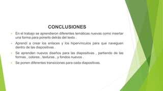 CONCLUSIONES
 En el trabajo se aprendieron diferentes temáticas nuevas como insertar
una forma para ponerlo detrás del texto .
 Aprendí a crear los enlaces y los hipervínculos para que naveguen
dentro de las diapositivas .
 Se aprenden nuevos diseños para las diapositivas , partiendo de las
formas , colores , texturas , y fondos nuevos .
 Se ponen diferentes transiciones para cada diapositivas.
 