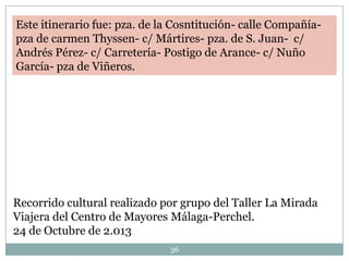 Este itinerario fue: pza. de la Cosntitución- calle Compañíapza de carmen Thyssen- c/ Mártires- pza. de S. Juan- c/
Andrés Pérez- c/ Carretería- Postigo de Arance- c/ Nuño
García- pza de Viñeros.

Recorrido cultural realizado por grupo del Taller La Mirada
Viajera del Centro de Mayores Málaga-Perchel.
24 de Octubre de 2.013
36

 