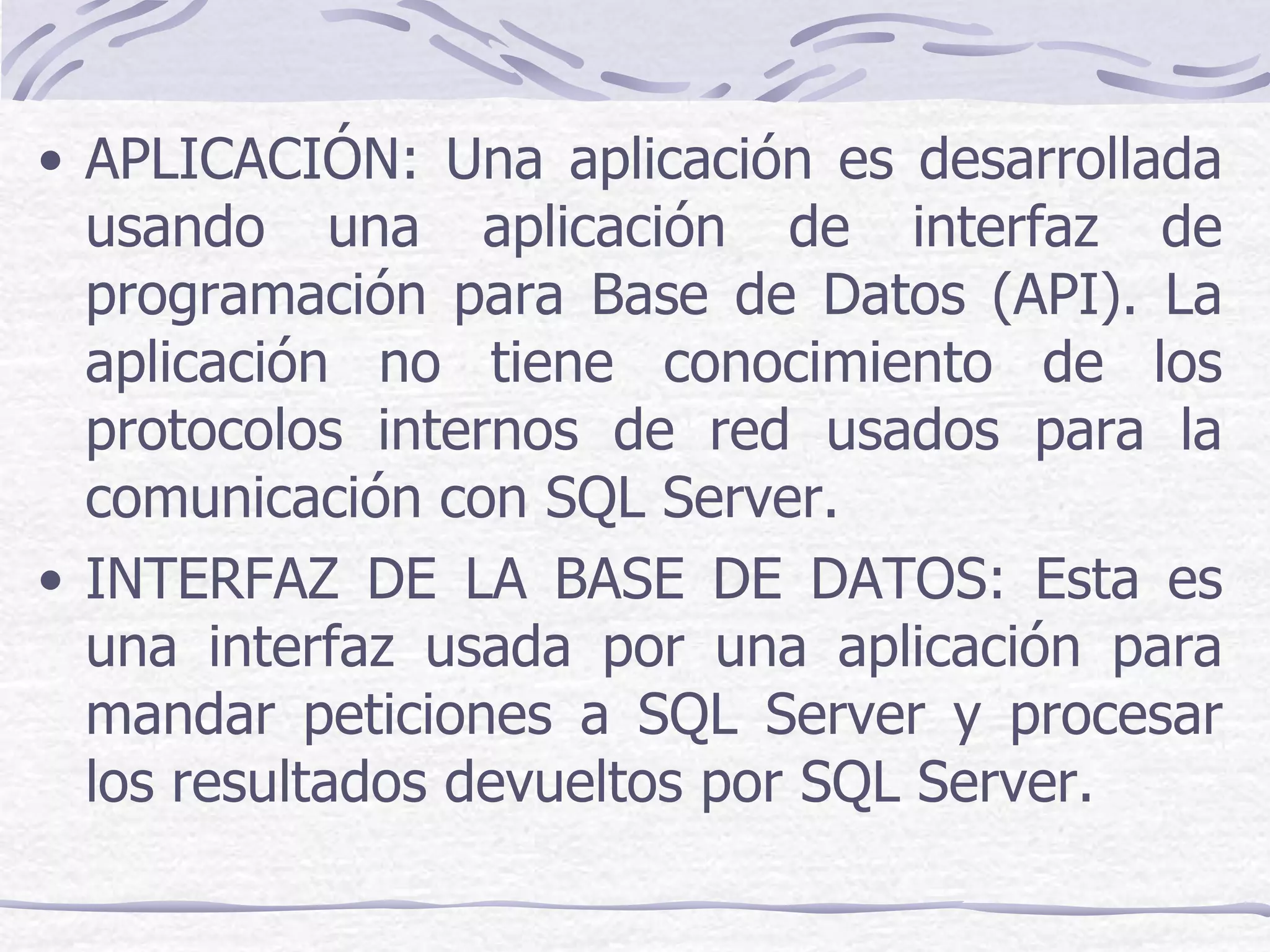 • APLICACIÓN: Una aplicación es desarrollada
  usando una aplicación de interfaz de
  programación para Base de Datos (API). La
  aplicación no tiene conocimiento de los
  protocolos internos de red usados para la
  comunicación con SQL Server.
• INTERFAZ DE LA BASE DE DATOS: Esta es
  una interfaz usada por una aplicación para
  mandar peticiones a SQL Server y procesar
  los resultados devueltos por SQL Server.
 