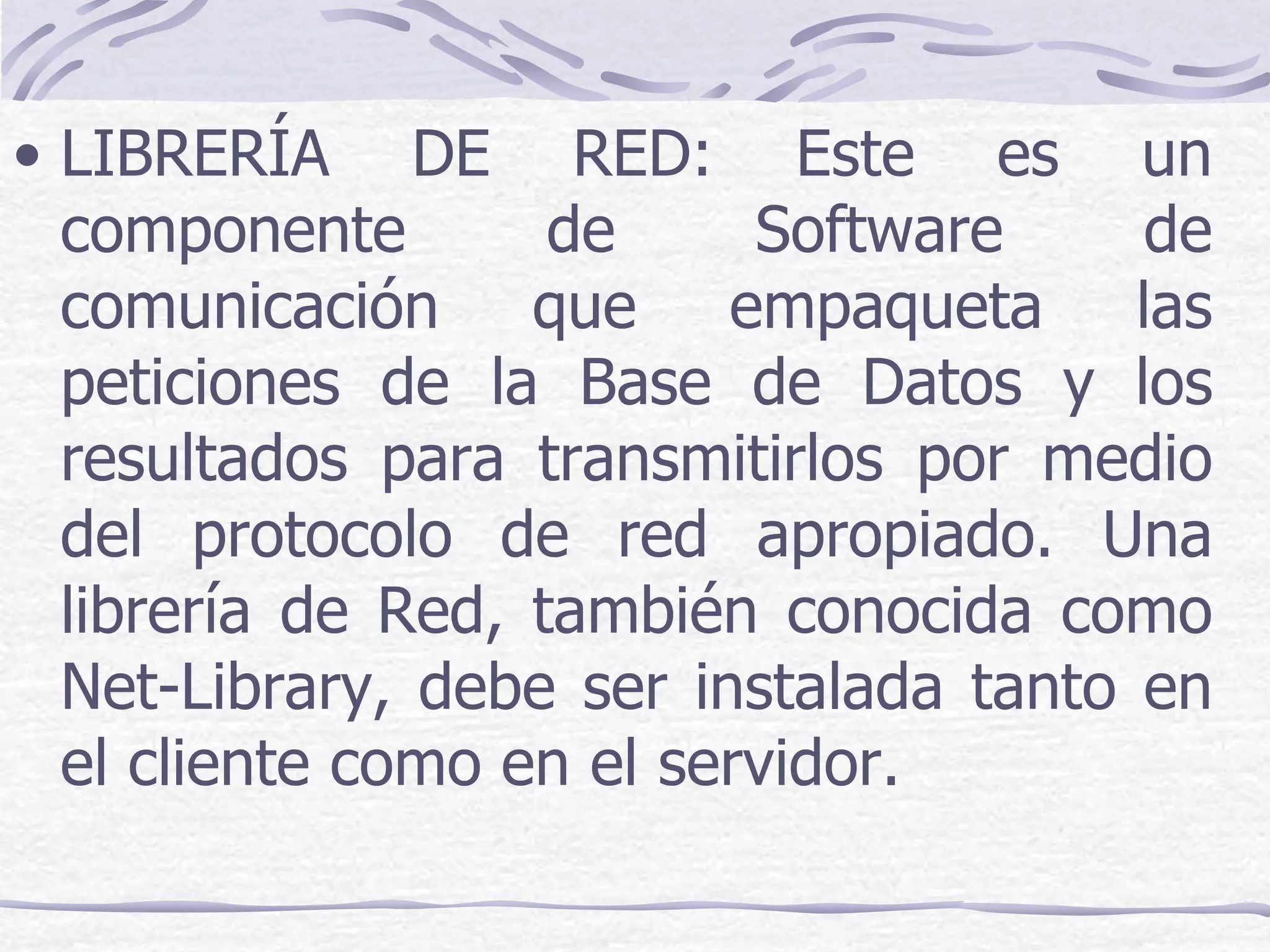 • LIBRERÍA DE RED: Este es un
  componente        de     Software     de
  comunicación que empaqueta las
  peticiones de la Base de Datos y los
  resultados para transmitirlos por medio
  del protocolo de red apropiado. Una
  librería de Red, también conocida como
  Net-Library, debe ser instalada tanto en
  el cliente como en el servidor.
 