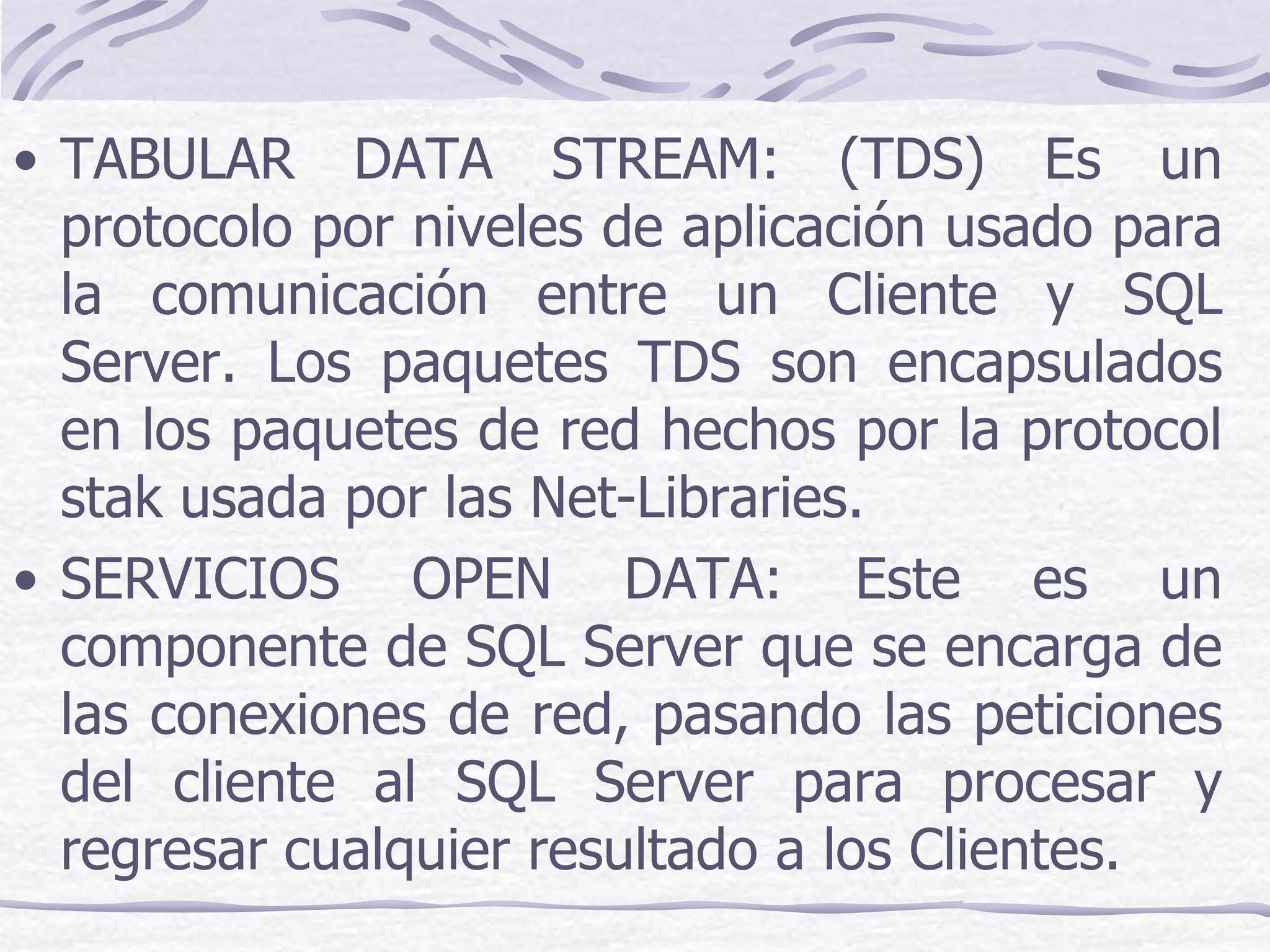 • TABULAR DATA STREAM: (TDS) Es un
  protocolo por niveles de aplicación usado para
  la comunicación entre un Cliente y SQL
  Server. Los paquetes TDS son encapsulados
  en los paquetes de red hechos por la protocol
  stak usada por las Net-Libraries.
• SERVICIOS OPEN DATA: Este es un
  componente de SQL Server que se encarga de
  las conexiones de red, pasando las peticiones
  del cliente al SQL Server para procesar y
  regresar cualquier resultado a los Clientes.
 