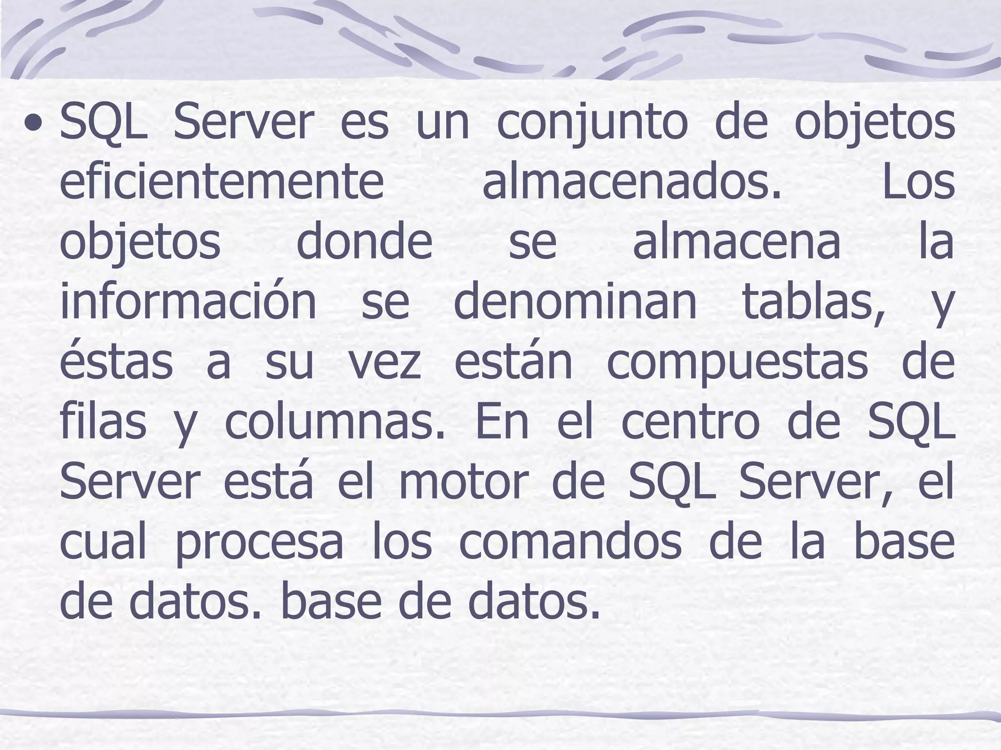 • SQL Server es un conjunto de objetos
  eficientemente     almacenados.   Los
  objetos    donde    se   almacena   la
  información se denominan tablas, y
  éstas a su vez están compuestas de
  filas y columnas. En el centro de SQL
  Server está el motor de SQL Server, el
  cual procesa los comandos de la base
  de datos. base de datos.
 