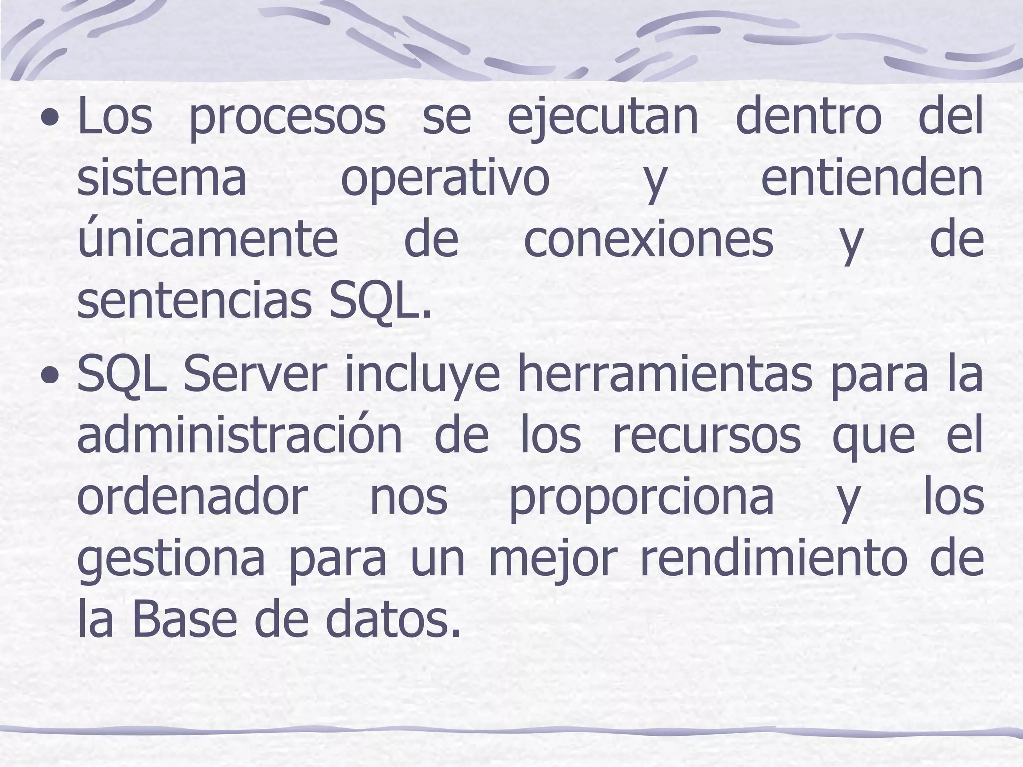 • Los procesos se ejecutan dentro del
  sistema     operativo   y    entienden
  únicamente de conexiones y de
  sentencias SQL.
• SQL Server incluye herramientas para la
  administración de los recursos que el
  ordenador nos proporciona y los
  gestiona para un mejor rendimiento de
  la Base de datos.
 