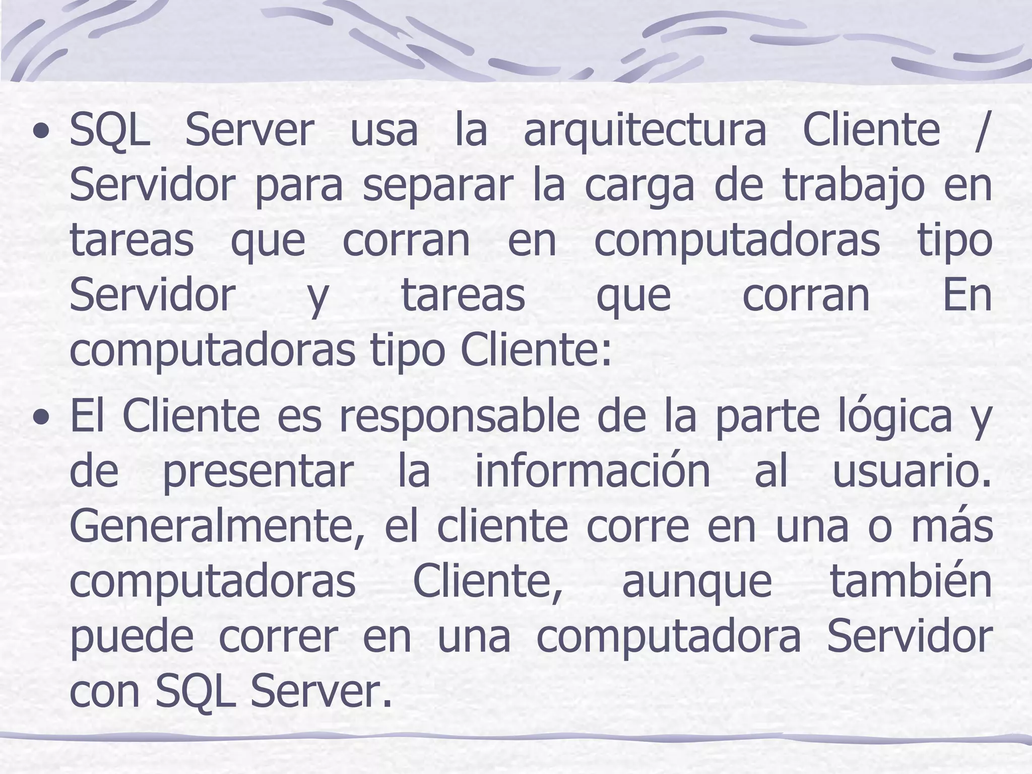 • SQL Server usa la arquitectura Cliente /
  Servidor para separar la carga de trabajo en
  tareas que corran en computadoras tipo
  Servidor    y    tareas   que    corran     En
  computadoras tipo Cliente:
• El Cliente es responsable de la parte lógica y
  de presentar la información al usuario.
  Generalmente, el cliente corre en una o más
  computadoras Cliente, aunque también
  puede correr en una computadora Servidor
  con SQL Server.
 