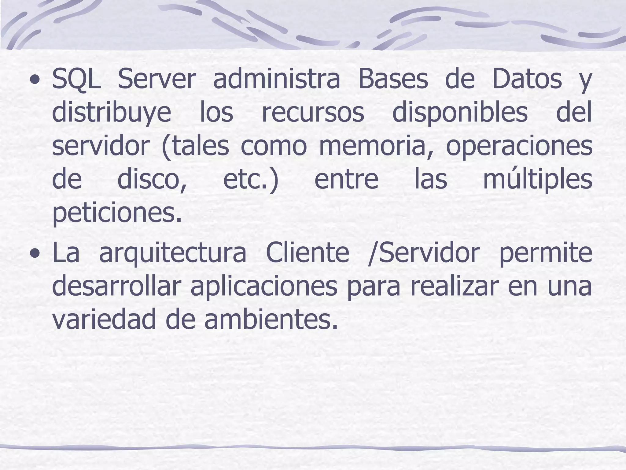 • SQL Server administra Bases de Datos y
  distribuye los recursos disponibles del
  servidor (tales como memoria, operaciones
  de disco, etc.) entre las múltiples
  peticiones.
• La arquitectura Cliente /Servidor permite
  desarrollar aplicaciones para realizar en una
  variedad de ambientes.
 