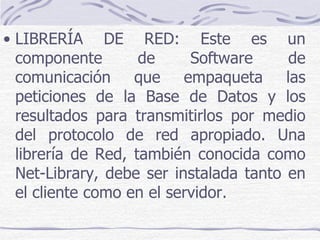 • LIBRERÍA DE RED: Este es un
  componente        de     Software     de
  comunicación que empaqueta las
  peticiones de la Base de Datos y los
  resultados para transmitirlos por medio
  del protocolo de red apropiado. Una
  librería de Red, también conocida como
  Net-Library, debe ser instalada tanto en
  el cliente como en el servidor.
 