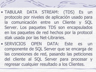 • TABULAR DATA STREAM: (TDS) Es un
  protocolo por niveles de aplicación usado para
  la comunicación entre un Cliente y SQL
  Server. Los paquetes TDS son encapsulados
  en los paquetes de red hechos por la protocol
  stak usada por las Net-Libraries.
• SERVICIOS OPEN DATA: Este es un
  componente de SQL Server que se encarga de
  las conexiones de red, pasando las peticiones
  del cliente al SQL Server para procesar y
  regresar cualquier resultado a los Clientes.
 