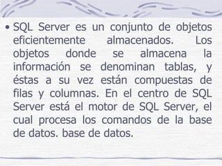 • SQL Server es un conjunto de objetos
  eficientemente     almacenados.   Los
  objetos    donde    se   almacena   la
  información se denominan tablas, y
  éstas a su vez están compuestas de
  filas y columnas. En el centro de SQL
  Server está el motor de SQL Server, el
  cual procesa los comandos de la base
  de datos. base de datos.
 