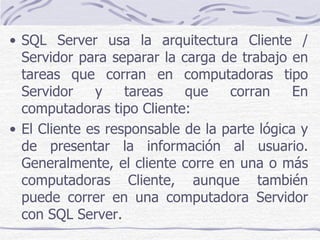 • SQL Server usa la arquitectura Cliente /
  Servidor para separar la carga de trabajo en
  tareas que corran en computadoras tipo
  Servidor    y    tareas   que    corran     En
  computadoras tipo Cliente:
• El Cliente es responsable de la parte lógica y
  de presentar la información al usuario.
  Generalmente, el cliente corre en una o más
  computadoras Cliente, aunque también
  puede correr en una computadora Servidor
  con SQL Server.
 