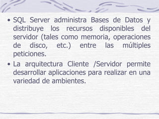 • SQL Server administra Bases de Datos y
  distribuye los recursos disponibles del
  servidor (tales como memoria, operaciones
  de disco, etc.) entre las múltiples
  peticiones.
• La arquitectura Cliente /Servidor permite
  desarrollar aplicaciones para realizar en una
  variedad de ambientes.
 
