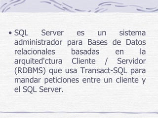 • SQL     Server  es    un    sistema
  administrador para Bases de Datos
  relacionales   basadas     en     la
  arquited'ctura Cliente / Servidor
  (RDBMS) que usa Transact-SQL para
  mandar peticiones entre un cliente y
  el SQL Server.
 