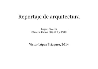  
	
  
Reportaje	
  de	
  arquitectura	
  
	
  
	
  
Lugar:	
  Cáceres	
  
Cámara:	
  Canon	
  EOS	
  60D	
  y	
  350D	
  
	
  
	
  
	
  
Víctor	
  López	
  Blázquez,	
  2014	
  
	
  
	
  
	
  
	
  
	
  
	
  
	
  
 