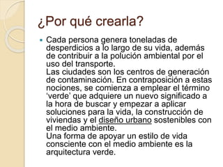 ¿Por qué crearla?
 Cada persona genera toneladas de
desperdicios a lo largo de su vida, además
de contribuir a la polución ambiental por el
uso del transporte.
Las ciudades son los centros de generación
de contaminación. En contraposición a estas
nociones, se comienza a emplear el término
‘verde’ que adquiere un nuevo significado a
la hora de buscar y empezar a aplicar
soluciones para la vida, la construcción de
viviendas y el diseño urbano sostenibles con
el medio ambiente.
Una forma de apoyar un estilo de vida
consciente con el medio ambiente es la
arquitectura verde.
 