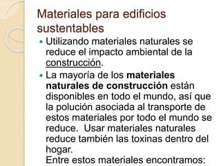 Materiales para edificios
sustentables
 Utilizando materiales naturales se
reduce el impacto ambiental de la
construcción.
 La mayoría de los materiales
naturales de construcción están
disponibles en todo el mundo, así que
la polución asociada al transporte de
estos materiales por todo el mundo se
reduce. Usar materiales naturales
reduce también las toxinas dentro del
hogar.
Entre estos materiales encontramos:
 
