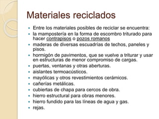 Materiales reciclados
 Entre los materiales posibles de reciclar se encuentra:
 la mampostería en la forma de escombro triturado para
hacer contrapisos o pozos romanos
 maderas de diversas escuadrías de techos, paneles y
pisos.
 hormigón de pavimentos, que se vuelve a triturar y usar
en estructuras de menor compromiso de cargas.
 puertas, ventanas y otras aberturas.
 aislantes termoacústicos.
 mayólicas y otros revestimientos cerámicos.
 cañerías metálicas.
 cubiertas de chapa para cercos de obra.
 hierro estructural para obras menores.
 hierro fundido para las líneas de agua y gas.
 rejas.
 