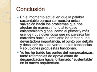 Conclusión
 En el momento actual en que la palabra
sustentable parece ser nuestra única
salvación hacia los problemas que nos
afectan de manera mundial (dígase
calentamiento global como el primer y más
grande), cualquier cosa que no parezca tan
corrosiva hacia el ambiente ha tomado una
devastadora importancia, el punto por debatir
y descubrir es si de verdad estas tendencias
y soluciones propuestas funcionan.
 Yo les he traído las partes del rompecabezas,
tanto referencias de apoyo como de
desaprobación hacia lo llamado “sustentable”
en la nueva arquitectura.
 