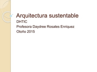 Arquitectura sustentable
DHTIC
Profesora Daydree Rosales Enriquez
Otoño 2015
 