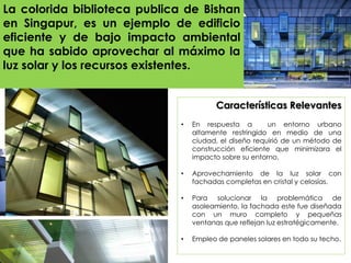 Características Relevantes
• En respuesta a un entorno urbano
altamente restringido en medio de una
ciudad, el diseño requirió de un método de
construcción eficiente que minimizara el
impacto sobre su entorno.
• Aprovechamiento de la luz solar con
fachadas completas en cristal y celosías.
• Para solucionar la problemática de
asoleamiento, la fachada este fue diseñada
con un muro completo y pequeñas
ventanas que reflejan luz estratégicamente.
• Empleo de paneles solares en todo su techo.
La colorida biblioteca publica de Bishan
en Singapur, es un ejemplo de edificio
eficiente y de bajo impacto ambiental
que ha sabido aprovechar al máximo la
luz solar y los recursos existentes.
 