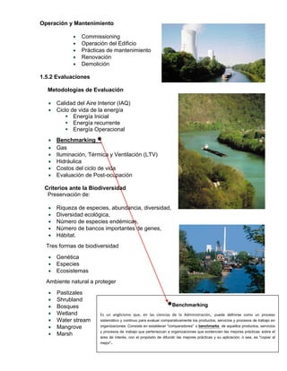 Operación y Mantenimiento
 Commissioning
 Operación del Edificio
 Prácticas de mantenimiento
 Renovación
 Demolición
1.5.2 Evaluaciones
Metodologías de Evaluación
 Calidad del Aire Interior (IAQ)
 Ciclo de vida de la energía
 Energía Inicial
 Energía recurrente
 Energía Operacional
 Benchmarking 
 Gas
 Iluminación, Térmica y Ventilación (LTV)
 Hidráulica
 Costos del ciclo de vida
 Evaluación de Post-ocupación
Criterios ante la Biodiversidad
Preservación de:
 Riqueza de especies, abundancia, diversidad,
 Diversidad ecológica,
 Número de especies endémicas,
 Número de bancos importantes de genes,
 Hábitat.
Tres formas de biodiversidad
 Genética
 Especies
 Ecosistemas
Ambiente natural a proteger
 Pastizales
 Shrubland
 Bosques
 Wetland
 Water stream
 Mangrove
 Marsh
Benchmarking
Es un anglicismo que, en las ciencias de la Administración, puede definirse como un proceso
sistemático y continuo para evaluar comparativamente los productos, servicios y procesos de trabajo en
organizaciones. Consiste en establecer "comparadores" o benchmarks de aquellos productos, servicios
y procesos de trabajo que pertenezcan a organizaciones que evidencien las mejores prácticas sobre el
área de interés, con el propósito de difundir las mejores prácticas y su aplicación; o sea, es "copiar al
mejor".
 