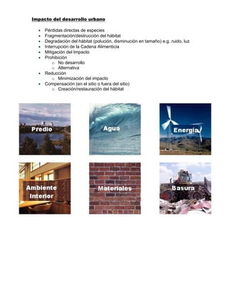 Impacto del desarrollo urbano
 Pérdidas directas de especies
 Fragmentación/destrucción del hábitat
 Degradación del hábitat (polución, disminución en tamaño) e.g. ruido, luz
 Interrupción de la Cadena Alimenticia
 Mitigación del Impacto
 Prohibición
o No desarrollo
o Alternativa
 Reducción
o Minimización del impacto
 Compensación (en el sitio o fuera del sitio)
o Creación/restauración del hábitat
 