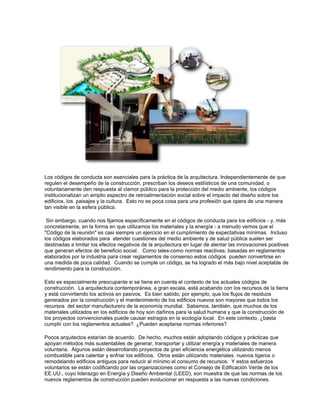 Los códigos de conducta son esenciales para la práctica de la arquitectura. Independientemente de que
regulen el desempeño de la construcción, prescriban los deseos estilísticos de una comunidad, o
voluntariamente den respuesta al clamor público para la protección del medio ambiente, los códigos
institucionalizan un amplio espectro de retroalimentación social sobre el impacto del diseño sobre los
edificios, los paisajes y la cultura. Esto no es poca cosa para una profesión que opera de una manera
tan visible en la esfera pública.
Sin embargo, cuando nos fijamos específicamente en el códigos de conducta para los edificios - y, más
concretamente, en la forma en que utilizamos los materiales y la energía - a menudo vemos que el
"Código de la reunión" es casi siempre un ejercicio en el cumplimiento de expectativas mínimas. Incluso
los códigos elaborados para atender cuestiones del medio ambiente y de salud pública suelen ser
destinadas a limitar los efectos negativos de la arquitectura en lugar de alentar las innovaciones positivas
que generan efectos de beneficio social. Como tales-como normas reactivas, basadas en reglamentos
elaborados por la industria para crear reglamentos de consenso estos códigos pueden convertirse en
una medida de poca calidad. Cuando se cumple un código, se ha logrado el más bajo nivel aceptable de
rendimiento para la construcción.
Esto es especialmente preocupante si se tiene en cuenta el contexto de los actuales códigos de
construcción. La arquitectura contemporánea, a gran escala, está acabando con los recursos de la tierra
y está convirtiendo los activos en pasivos. Es bien sabido, por ejemplo, que los flujos de residuos
generados por la construcción y el mantenimiento de los edificios nuevos son mayores que todos los
recursos del sector manufacturero de la economía mundial. Sabemos, también, que muchos de los
materiales utilizados en los edificios de hoy son dañinos para la salud humana y que la construcción de
los proyectos convencionales puede causar estragos en la ecología local. En este contexto, ¿basta
cumplir con los reglamentos actuales? ¿Pueden aceptarse normas inferiores?
Pocos arquitectos estarían de acuerdo. De hecho, muchos están adoptando códigos y prácticas que
apoyan métodos más sustentables de generar, transportar y utilizar energía y materiales de manera
voluntaria. Algunos están desarrollando proyectos de gran eficiencia energética utilizando menos
combustible para calentar y enfriar los edificios. Otros están utilizando materiales nuevos ligeros o
remodelando edificios antiguos para reducir al mínimo el consumo de recursos. Y estos esfuerzos
voluntarios se están codificando por las organizaciones como el Consejo de Edificación Verde de los
EE.UU., cuyo liderazgo en Energía y Diseño Ambiental (LEED), son muestra de que las normas de los
nuevos reglamentos de construcción pueden evolucionar en respuesta a las nuevas condiciones.
 