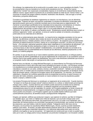 Sin embargo, los reglamentos de la construcción no pueden crear un nuevo paradigma de diseño. Y eso
es precisamente lo que se necesita en el mundo de la arquitectura de hoy. Si bien los nuevos
reglamentos "verdes" han ocasionado considerables mejoras en el rendimiento medioambiental de los
edificios nuevos, siguen siendo el producto de un consenso basado en tratar de ser "menos malos", y en
minimizar el impacto del antiguo sistema industrial, haciéndolo más eficiente. Esto da lugar a normas
deficientes y proyectos defectuosos.
Considere la posibilidad de establecer reglamentos en relación a la manufactura y uso de alfombras
comerciales. Tratando de lograr una posición sustentable, la industria de alfombras comerciales está
ejerciendo presión para que su contenido reciclado sea la única base para su reglamentación. Al
mantener un porcentaje cuantificable de los materiales de los basureros e incineradores, la industria
quiere cumplir la norma de limitar el impacto del actual sistema industrial. Sin embargo, la
reglamentación del reciclaje no tiene ningún valor si no se puede determinar que lo que estamos
reciclando no es dañino, sí valioso y de beneficio social. Simplemente reciclar alfombras para cumplir un
arbitrario reglamento “verde”, por ejemplo, no toma en cuenta la calidad, el contenido y los peligros
potenciales de los materiales de la alfombra.
Se trata de un potencialmente grave descuido. La mayoría de los materiales reciclados con los que se
fabrican las alfombras contienen altos niveles de cloruro de polivinilo (PVC), que puede contener
plastificantes tóxicos y metales pesados como el cadmio y el plomo. Se sospecha que los plastificantes
perturban el sistema endocrino humano; cadmio es un cancerígeno conocido, y el plomo es una neuro-
toxina. ¿Por principio, realmente queremos utilizar estos materiales en la manufactura de alfombras? ¿El
reciclar un porcentaje de ellos representa un logro o el alcance de un objetivo más importante?
¿Conduce hacia un alto nivel de calidad? Evidentemente, si el contenido reciclado se convierte en la
norma aceptada para la sustentabilidad de la industria de las alfombras, estamos perpetuando un mal
diseño y un sistema peligroso.
En cambio, lo que se requiere es un nuevo sistema operativo para la arquitectura; un enfoque positivo,
con principios de diseño sustentable en el que los reglamentos de construcción no se consideren como el
máximo nivel al que pueden aspirar los diseñadores, sino como unas directrices coherentes que sirvan a
un propósito mucho más amplio, el cual que es la vida misma.
Apenas hace una década, mi colega Michael Braungart y yo desarrollamos los Principios de Hannover
para proporcionar el marco ético para este nuevo paradigma de apoyo a la vida. Los Principios conciben
a la arquitectura en el contexto general del mundo natural. "Insisten en el derecho de la humanidad y la
naturaleza a coexistir en una sana, solidaria, diversa y sostenible condición". Señalan que los sistemas
naturales como un modelo para los proyectos humanos que generan productividad, se benefician de los
flujos de energía natural, y eliminan el concepto mismo de los deshechos. En resumen, los Principios
replantean y resuelven los conflictos aparentes entre la prosperidad económica, la salud humana y el
bienestar del medio ambiente, proporcionando un nuevo contexto en el que los arquitectos pueden
aspirar a apoyar y celebrar la vida.
Los propios Principios de Hannover no constituyen un reglamento de la construcción. Cuando decimos,
"se basan en los flujos de energía natural" estamos diciendo no a utilizar un determinado porcentaje de
energía solar o eólica. Cuando decimos que el diseño puede acercarnos al estado de los sistemas
naturales y eliminar el concepto de residuos, no estamos sugiriendo que los arquitectos deban
necesariamente reducir el uso de materiales. En cambio, los Principios establecen un lente a través del
cual podemos fundamentalmente re-imaginar el diseño de los edificios de forma positiva, dentro de un
marco positivo de principios. Los Principios sugieren que es posible diseñar edificios que sean
comercialmente productivos, de beneficio social y ecológicamente inteligentes.
Imagine, por ejemplo, edificios que produzcan oxígeno, que capturen el carbono, que fijen el nitrógeno,
que destilen agua, que creen un hábitat para miles de especies; que acumulen energía solar como
combustible, que produzcan tierra fértil, que proporcionen aire puro y luz solar a sus habitantes; que
desarrollen de manera positiva una comunidad, que generen la productividad, que cambien de acuerdo a
las estaciones, que sean bellas y todo de manera rentable. Trabajando dentro del marco de los
Principios, se encuentran los arquitectos William McDonough y Socios, quienes ya están diseñando
edificios como estos. Al hacerlo, se están desarrollando prácticas dentro de un sistema abierto de
investigación que genera creatividad interactiva y con relaciones adecuadas entre cada uno de los
edificios y los lugares en que se encuentran. Un reglamento de construcción por sí solo no puede hacer
esto; por sí solo, un código podría incluso desalentar una profunda investigación o la innovación creativa.
 