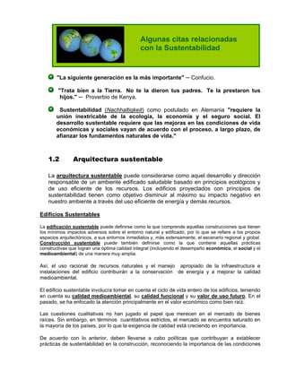 "La siguiente generación es la más importante" ─ Confucio.
"Trata bien a la Tierra. No te la dieron tus padres. Te la prestaron tus
hijos." ─ Proverbio de Kenya.
Sustentabilidad (Nachhaltigkeit) como postulado en Alemania "requiere la
unión inextricable de la ecología, la economía y el seguro social. El
desarrollo sustentable requiere que las mejoras en las condiciones de vida
económicas y sociales vayan de acuerdo con el proceso, a largo plazo, de
afianzar los fundamentos naturales de vida."
1.2 Arquitectura sustentable
La arquitectura sustentable puede considerarse como aquel desarrollo y dirección
responsable de un ambiente edificado saludable basado en principios ecológicos y
de uso eficiente de los recursos. Los edificios proyectados con principios de
sustentabilidad tienen como objetivo disminuir al máximo su impacto negativo en
nuestro ambiente a través del uso eficiente de energía y demás recursos.
Edificios Sustentables
La edificación sustentable puede definirse como la que comprende aquellas construcciones que tienen
los mínimos impactos adversos sobre el entorno natural y edificado, por lo que se refiere a los propios
espacios arquitectónicos, a sus entornos inmediatos y, más extensamente, el escenario regional y global.
Construcción sustentable puede también definirse como la que contiene aquellas prácticas
constructivas que logran una óptima calidad integral (incluyendo el desempeño económico, el social y el
medioambiental) de una manera muy amplia.
Así, el uso racional de recursos naturales y el manejo apropiado de la infraestructura e
instalaciones del edificio contribuirán a la conservación de energía y a mejorar la calidad
medioambiental.
El edificio sustentable involucra tomar en cuenta el ciclo de vida entero de los edificios, teniendo
en cuenta su calidad medioambiental, su calidad funcional y su valor de uso futuro. En el
pasado, se ha enfocado la atención principalmente en el valor económico como bien raíz.
Las cuestiones cualitativas no han jugado el papel que merecen en el mercado de bienes
raíces. Sin embargo, en términos cuantitativos estrictos, el mercado se encuentra saturado en
la mayoría de los países, por lo que la exigencia de calidad está creciendo en importancia.
De acuerdo con lo anterior, deben llevarse a cabo políticas que contribuyan a establecer
prácticas de sustentabilidad en la construcción, reconociendo la importancia de las condiciones
Algunas citas relacionadas
con la Sustentabilidad
 