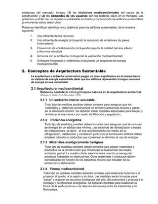 existentes del mercado. Ambas: (1) las iniciativas medioambientales del sector de la
construcción y (2) las demandas de los usuarios son los factores clave en el mercado. Los
gobiernos podrán dar un impulso considerable al diseño y construcción de edificios sustentables
promoviendo estos desarrollos.
Podemos identificar identifica cinco objetivos para los edificios sustentables, de la manera
siguiente:
1. Uso eficiente de los recursos
2. Uso eficiente de energía (incluyendo la reducción de emisiones de gases
invernadero)
3. Prevención de contaminación (incluyendo mejorar la calidad del aire interior
y disminuir el ruido)
4. Armonía con el ambiente (incluyendo la valoración medioambiental)
5. Enfoques Integrados y sistémicos (incluyendo un programa de manejo
medioambiental)
2. Conceptos de Arquitectura Sustentable
La arquitectura y el diseño constructivo juegan un papel significativo en el camino hacia
un sistema de energía sustentable dado que los edificios representan el mayor consumo
de energía en una comunidad.
2.1 Arquitectura medioambiental
Debemos considerar cinco principios básicos en la arquitectura ambiental:
(Thomas A. Fisher, AIA, November, 1992):
2.1.1 Un ambiente interior saludable.

Todo tipo de medidas posibles deben tomarse para asegurar que los
materiales y sistemas constructivos no emitan substancias tóxicas y gases
en la atmósfera interior. Se deberán tomar medidas adicionales para limpiar y
revitalizar el aire interior por medio de filtración y vegetación.

2.1.2 Eficiencia energética
Todo tipo de medidas posibles deben tomarse para asegurar que el consumo
de energía en un edificio sea mínimo. Los sistemas de climatización a través
de instalaciones, es decir, el aire acondicionado por medio de la
refrigeración, calefacción y ventilación junto con la iluminación artificial deben
emplear métodos y productos que conservan o eliminan el uso de energía.
2.1.3 Materiales ecológicamente benignos
Todo tipo de medidas posibles deben tomarse para utilizar materiales y
productos de la construcción que minimicen la destrucción del medio
ambiente global. La madera debe seleccionarse cuando provenga de
prácticas forestales no destructivas. Otros materiales y productos deben
considerarse en función de los desechos tóxicos que resultan de su
extracción y elaboración.

2.1.4 Forma medioambiental
Todo tipo de posibles medidas deberán tomarse para relacionar la forma y el
proyecto al predio, a la región y al clima. Las medidas serán tomadas para
"sanar" y mejorar los recursos ecológicos del sitio. Se promoverá y procurará el
reciclaje y la eficiencia energética. Se tomarán medidas para relacionar la
forma de la edificación en una relación armoniosa entre los habitantes y la
Naturaleza.
 