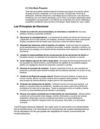2.1.5 Un Buen Proyecto
Todo tipo de posibles medidas deberán tomarse para lograr una relación eficaz,
de larga duración y elegante, en el uso de áreas, circulaciones, forma de la
edificación, sistemas mecánicos y tecnología de la construcción. Las relaciones
simbólicas con una historia apropiada, con la Tierra y principios espirituales serán
investigadas y se expresarán. Los edificios se construirán con uenos materiales y
acabados y excelente mano de obra y tecnología. Serán fáciles de usar y bellos.
Los Principios de Hannover
1. Insistir en el derecho de la humanidad y la naturaleza a coexistir en una sana,
solidaria, diversa y sostenible condición.
2. Reconocer la interdependencia. Los elementos de diseño de interacción humana con
y dependen de el mundo natural, con amplias y diversas consecuencias en cada escala.
Ampliar consideraciones de diseño para reconocer incluso los efectos lejanos.
3. Respetar las relaciones entre el espíritu y la materia. Examinar todos los aspectos
de los asentamientos humanos, incluida la comunidad, vivienda, industria y comercio, en
términos de los actuales y la evolución de las conexiones entre espiritual y material de la
conciencia.
4. Aceptar la responsabilidad de las consecuencias de las decisiones de diseño al
bienestar humano, la viabilidad de los sistemas naturales y su derecho a coexistir.
5. Crear objetos seguros de valor a largo plazo. No carga las futuras generaciones con
los requisitos de mantenimiento o administración de vigilante de los posibles peligros
debido a la negligente creación de productos, procesos o normas.
6. Eliminar el concepto de residuos. Evaluar y optimizar el ciclo de vida completo de
productos y procesos para abordar el estado de los sistemas naturales, en la que no hay
residuos.
7. Confíe en los flujos de energía natural. Diseños Humanos debería, al igual que el
mundo viviente, derivan su fuerza creativa de los ingresos solar perpetuo. Incorporar
esta energía de manera eficiente y segura para el uso responsable.
8. Entender las limitaciones de diseño. Creación humana no dura para siempre, y el
diseño no resuelve todos los problemas. Aquellos que crean y plan de la práctica de
humildad en el rostro de la naturaleza. Tratar la naturaleza como un modelo y mentor,
no como un inconveniente para ser eludido o controlados.
9. Buscar una mejora constante por el intercambio de conocimientos. Alentar directo
y abierto de comunicación entre colegas, clientes, fabricantes y usuarios de vincular
sostenible a largo plazo con las consideraciones éticas y la responsabilidad de
restablecer la relación integral entre los procesos naturales y la actividad
humana.
Los Principios Hannover deberían ser vistos como un documento vivo comprometido
con la transformación y el crecimiento en la comprensión de nuestra interdependencia
con la naturaleza a fin de que puedan ser adaptados en nuestro conocimiento del
mundo evoluciona.
 