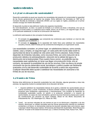Antecedentes
1.1 ¿Qué es desarrollo sustentable?
Desarrollo sustentable es aquel que resuelve las necesidades del presente sin comprometer la capacidad
de las futuras generaciones de resolver las propias. Dicha definición fue formulada en 1987 por la
Comisión Mundial de Ambiente y Desarrollo (WCED, por sus siglas en inglés), presidida por el primer
ministro noruego Gro Harlem Brundtland.
El desarrollo mundial en ésta definición implica dos aspectos importantes:
Es “omni-disciplinaria”, es decir, no puede ser limitada a un número de áreas o disciplinas, sino que es
aplicable al mundo entero y a cualquiera que lo habite, ahora y en el futuro, y en segundo lugar, no hay
un fin particular establecido, la meta es la continuación del desarrollo.
La definición está basada en dos conceptos fundamentales:
 El concepto de necesidades, que comprende las condiciones para mantener un nivel de vida
aceptable para la población, y
 El concepto de limitantes de la capacidad del medio físico para satisfacer las necesidades
actuales y futuras, determinadas por las condiciones tecnológicas y la organización social.
Las necesidades consisten, en primer lugar, en satisfactores básicos, como comida,
vestido, casa y empleo, en segundo lugar, en cada parte del mundo debe existir la
oportunidad de elevar la calidad de vida sobre este mínimo absoluto. Estos límites
dependen de limitantes naturales, como recursos finitos, así como reducción de la
producción debida a la sobreexplotación, reducción de la calidad del agua y la
disminución de la biodiversidad. Para nuestro futuro común, es preferible que las
necesidades sean satisfechas sin tener que llegar a la producción límite, sino al
contrario, de expandir la posibilidad de uso de los recursos. Esto nos lleva a la simple
conclusión de que los desarrollos social, tecnológico y político pueden ser fácilmente
evaluados a la luz del desarrollo sustentable de acuerdo a estos dos argumentos.
Cualquier desarrollo debe ayudar a satisfacer las necesidades sin acercarse a los
límites de uso de recursos.
1.2 Puntos de Vista
Muchas otras definiciones de desarrollo sustentable han sido ofrecidas, algunas generales y otras más
precisas, las siguientes ilustran la variedad dentro de la discusión del tema:
 “…requiere satisfacer las necesidades básicas de la gente y extender las oportunidades para el
avance económico y social. Finalmente, el término también implica la capacidad de desarrollar
proyectos para fortalecerse organizacional y financieramente. Una iniciativa de desarrollo es
considerada sustentable cuando, en adición a la protección ambiental y la creación de
oportunidades, es capaz de crear actividades y generar recursos financieros propios para cuando
las contribuciones por donación se hayan acabado. Bread for the World, Documento de
Antecedentes No. 129, Washington D.C. Marzo de 1993.
 “[usar]… los recursos naturales de una manera en que no se disminuyen o degradan o de otra
manera, disminuyen su utilidad renovable para las futuras generaciones mientras se mantienen
constantes o al menos, no decrecientes reservas de recursos naturales tales como terreno, agua
y biomasa” World Resources Institute, Dimensiones del Desarrollo Sustentable, World Resources
1992-93: A Guide to the Global Environment, pp. 2, Oxford University Press, Nueva York, 1992.
 