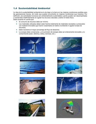 1.4 Sustentabilidad Ambiental
La idea de la sustentabilidad ambiental es la de dejar a la tierra en las mejores condiciones posibles para
las generaciones futuras, de modo que puedan encontrarla en mejores condiciones que nosotros. Por
definición, las actividades humanas son ambientalmente sustentables cuando pueden ser desempeñadas
o mantenidas indefinidamente sin agotar los recursos naturales o dañar el medio físico.
Debe tomarse en cuenta que:
 El consumo de recursos debe ser mínimo.
 Los materiales utilizados deben estar hechos totalmente de materiales reciclados o producidos
con material renovable (que fueron cosechados sin dañar al ambiente ni agotar la base de
recursos).
 Debe reciclarse el mayor porcentaje del flujo de desechos.
 La energía debe conservarse, y el suministro de energía debe ser enteramente renovable y no
contaminante (solar, eléctrica, eólica, biomasa, etc.).
 