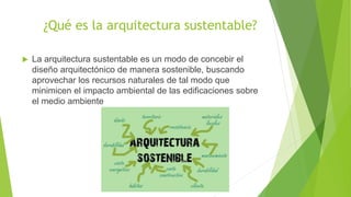¿Qué es la arquitectura sustentable?
 La arquitectura sustentable es un modo de concebir el
diseño arquitectónico de manera sostenible, buscando
aprovechar los recursos naturales de tal modo que
minimicen el impacto ambiental de las edificaciones sobre
el medio ambiente
 