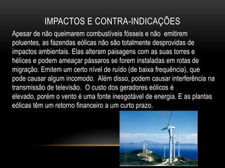 IMPACTOS E CONTRA-INDICAÇÕES
Apesar de não queimarem combustíveis fósseis e não emitirem
poluentes, as fazendas eólicas não são totalmente desprovidas de
impactos ambientais. Elas alteram paisagens com as suas torres e
hélices e podem ameaçar pássaros se forem instaladas em rotas de
migração. Emitem um certo nível de ruído (de baixa frequência), que
pode causar algum incomodo. Além disso, podem causar interferência na
transmissão de televisão. O custo dos geradores eólicos é
elevado, porém o vento é uma fonte inesgotável de energia. E as plantas
eólicas têm um retorno financeiro a um curto prazo.
 
