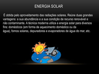 ENERGIA SOLAR

 É obtida pelo aproveitamento das radiações solares. Reúne duas grandes
vantagens: a sua abundância e a sua condição de recurso renovável e
não contaminante. A técnica moderna utiliza a energia solar para diversos
fins: domésticos (em forma de aquecimento doméstico ou da
água), fornos solares, depuradores e evaporadores de água do mar, etc.
 