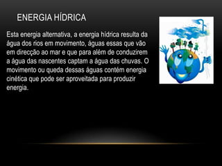 ENERGIA HÍDRICA
Esta energia alternativa, a energia hídrica resulta da
água dos rios em movimento, águas essas que vão
em direcção ao mar e que para além de conduzirem
a água das nascentes captam a água das chuvas. O
movimento ou queda dessas águas contém energia
cinética que pode ser aproveitada para produzir
energia.
 
