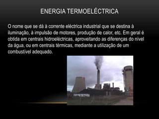 ENERGIA TERMOELÉCTRICA

O nome que se dá à corrente eléctrica industrial que se destina à
iluminação, à impulsão de motores, produção de calor, etc. Em geral é
obtida em centrais hidroeléctricas, aproveitando as diferenças do nível
da água, ou em centrais térmicas, mediante a utilização de um
combustível adequado.
 